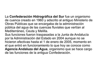La Confederación Hidrográfica del Sur fue un organismo
de cuenca creado en 1960 y adscrito al antiguo Ministerio de
Obras Públicas que se encargaba de la administración
pública del agua de las cuencas fluviales que vertían al
Mediterráneo, Ceuta y Melilla.
Sus funciones fueron traspasadas a la Junta de Andalucía
por la Administración del Estado en 2004 aunque no se
hicieron efectivas hasta el 1 de enero de 2005, momento en
el que entró en funcionamiento lo que hoy se conoce como
Agencia Andaluza del Agua, organismo que se hace cargo
de las funciones de la antigua Confederación.
 
