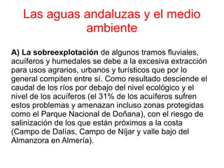 Las aguas andaluzas y el medio
             ambiente
A) La sobreexplotación de algunos tramos fluviales,
acuíferos y humedales se debe a la excesiva extracción
para usos agrarios, urbanos y turísticos que por lo
general compiten entre sí. Como resultado desciende el
caudal de los ríos por debajo del nivel ecológico y el
nivel de los acuíferos (el 31% de los acuíferos sufren
estos problemas y amenazan incluso zonas protegidas
como el Parque Nacional de Doñana), con el riesgo de
salinización de los que están próximos a la costa
(Campo de Dalías, Campo de Níjar y valle bajo del
Almanzora en Almería).
 