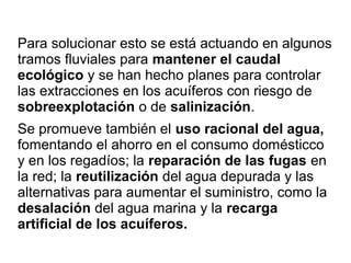 Para solucionar esto se está actuando en algunos
tramos fluviales para mantener el caudal
ecológico y se han hecho planes para controlar
las extracciones en los acuíferos con riesgo de
sobreexplotación o de salinización.
Se promueve también el uso racional del agua,
fomentando el ahorro en el consumo domésticco
y en los regadíos; la reparación de las fugas en
la red; la reutilización del agua depurada y las
alternativas para aumentar el suministro, como la
desalación del agua marina y la recarga
artificial de los acuíferos.
 
