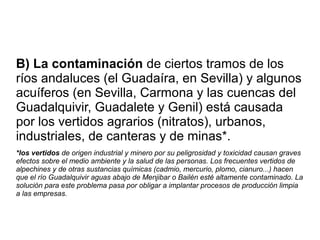 B) La contaminación de ciertos tramos de los
ríos andaluces (el Guadaíra, en Sevilla) y algunos
acuíferos (en Sevilla, Carmona y las cuencas del
Guadalquivir, Guadalete y Genil) está causada
por los vertidos agrarios (nitratos), urbanos,
industriales, de canteras y de minas*.
*los vertidos de origen industrial y minero por su peligrosidad y toxicidad causan graves
efectos sobre el medio ambiente y la salud de las personas. Los frecuentes vertidos de
alpechines y de otras sustancias químicas (cadmio, mercurio, plomo, cianuro...) hacen
que el río Guadalquivir aguas abajo de Menjibar o Bailén esté altamente contaminado. La
solución para este problema pasa por obligar a implantar procesos de producción limpia
a las empresas.
 