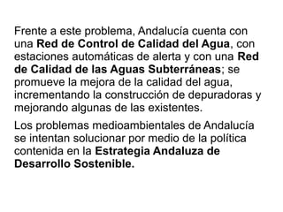Frente a este problema, Andalucía cuenta con
una Red de Control de Calidad del Agua, con
estaciones automáticas de alerta y con una Red
de Calidad de las Aguas Subterráneas; se
promueve la mejora de la calidad del agua,
incrementando la construcción de depuradoras y
mejorando algunas de las existentes.
Los problemas medioambientales de Andalucía
se intentan solucionar por medio de la política
contenida en la Estrategia Andaluza de
Desarrollo Sostenible.
 