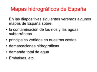 Mapas hidrográficos de España
    En las diapositivas siguientes veremos algunos
    mapas de España sobre:
●   la contaminación de los ríos y las aguas
    subterráneas
●   principales vertidos en nuestras costas
●   demarcaciones hidrográficas
●   demanda total de agua
●   Embalses, etc.
 