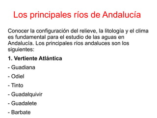Los principales ríos de Andalucía
Conocer la configuración del relieve, la litología y el clima
es fundamental para el estudio de las aguas en
Andalucía. Los principales ríos andaluces son los
siguientes:
1. Vertiente Atlántica
- Guadiana
- Odiel
- Tinto
- Guadalquivir
- Guadalete
- Barbate
 