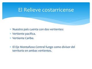 El Relieve costarricense 
 Nuestro país cuenta con dos vertientes: 
 Vertiente pacífica. 
 Vertiente Caribe. 
 El Eje Montañoso Central funge como divisor del 
territorio en ambas vertientes. 
 