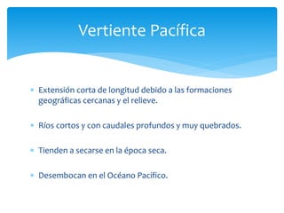 Vertiente Pacífica 
 Extensión corta de longitud debido a las formaciones 
geográficas cercanas y el relieve. 
 Ríos cortos y con caudales profundos y muy quebrados. 
 Tienden a secarse en la época seca. 
 Desembocan en el Océano Pacífico. 
 