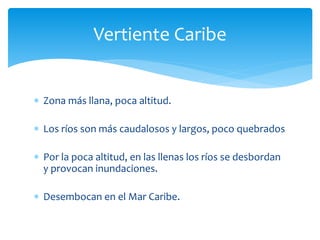 Vertiente Caribe 
 Zona más llana, poca altitud. 
 Los ríos son más caudalosos y largos, poco quebrados 
 Por la poca altitud, en las llenas los ríos se desbordan 
y provocan inundaciones. 
 Desembocan en el Mar Caribe. 
 