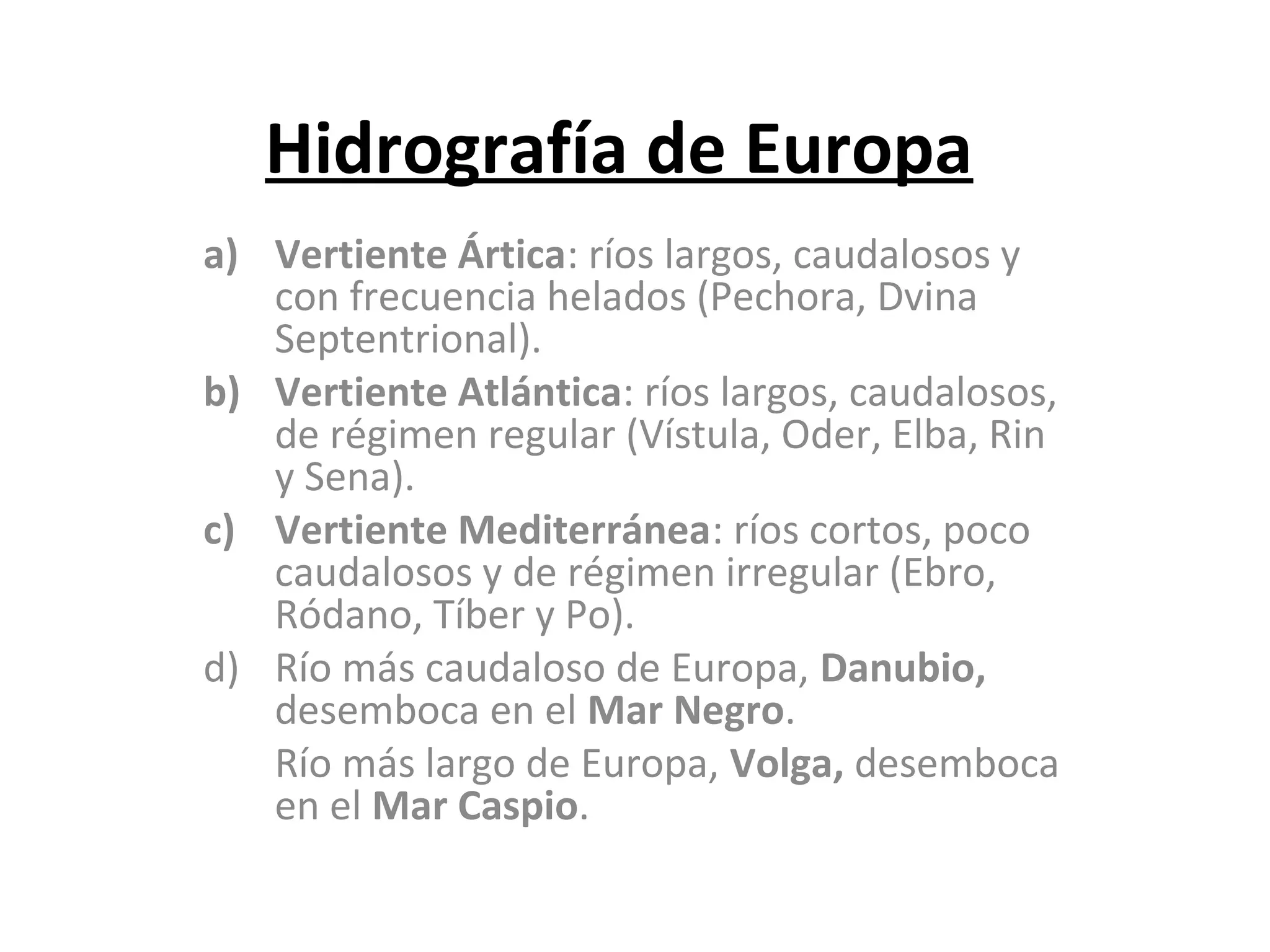 Hidrografía de Europa
a) Vertiente Ártica: ríos largos, caudalosos y
con frecuencia helados (Pechora, Dvina
Septentrional).
b) Vertiente Atlántica: ríos largos, caudalosos,
de régimen regular (Vístula, Oder, Elba, Rin
y Sena).
c) Vertiente Mediterránea: ríos cortos, poco
caudalosos y de régimen irregular (Ebro,
Ródano, Tíber y Po).
d) Río más caudaloso de Europa, Danubio,
desemboca en el Mar Negro.
Río más largo de Europa, Volga, desemboca
en el Mar Caspio.