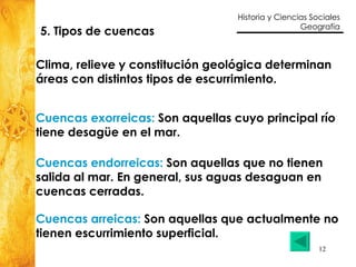 5. Tipos de cuencas Clima, relieve y constitución geológica determinan  áreas con distintos tipos de escurrimiento. Cuencas endorreicas:  Son aquellas que no tienen  salida al mar. En general, sus aguas desaguan en  cuencas cerradas.  Cuencas arreicas:  Son aquellas que actualmente no  tienen escurrimiento superficial. Cuencas exorreicas:  Son aquellas cuyo principal río  tiene desagüe en el mar. 