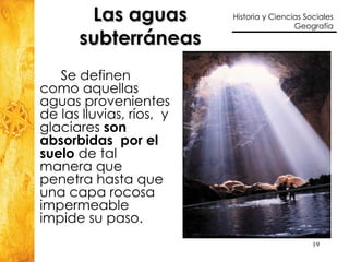 Las aguas subterráneas Se definen como aquellas aguas provenientes de las lluvias, ríos,  y glaciares  son absorbidas  por el suelo  de tal manera que penetra hasta que una capa rocosa  impermeable impide su paso.  