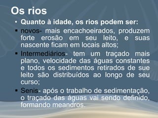 Os rios Quanto à idade, os rios podem ser: novos-  mais encachoeirados, produzem forte erosão em seu leito, e suas nascente ficam em locais altos; Intermediários - tem um traçado mais plano, velocidade das águas constantes e todos os sedimentos retirados de sue leito são distribuídos ao longo de seu curso; Senis - após o trabalho de sedimentação, o traçado das águas vai sendo definido, formando meandros. 