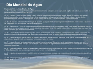 Dia Mundial da Água Declaração Universal dos Direitos da Água Art. 1º - A água faz parte do patrimônio do planeta.Cada continente, cada povo, cada nação, cada região, cada cidade, cada cidadão é plenamente responsável aos olhos de todos.  Art. 2º - A água é a seiva do nosso planeta.Ela é a condição essencial de vida de todo ser vegetal, animal ou humano. Sem ela não poderíamos conceber como são a atmosfera, o clima, a vegetação, a cultura ou a agricultura. O direito à água é um dos direitos fundamentais do ser humano: o direito à vida, tal qual é estipulado do Art. 3 º da Declaração dos Direitos do Homem.  Art. 3º - Os recursos naturais de transformação da água em água potável são lentos, frágeis e muito limitados. Assim sendo, a água deve ser manipulada com racionalidade, precaução e parcimônia.  Art. 4º - O equilíbrio e o futuro do nosso planeta dependem da preservação da água e de seus ciclos. Estes devem permanecer intactos e funcionando normalmente para garantir a continuidade da vida sobre a Terra. Este equilíbrio depende, em particular, da preservação dos mares e oceanos, por onde os ciclos começam.  Art. 5º - A água não é somente uma herança dos nossos predecessores; ela é, sobretudo, um empréstimo aos nossos sucessores. Sua proteção constitui uma necessidade vital, assim como uma obrigação moral do homem para com as gerações presentes e futuras.  Art. 6º - A água não é uma doação gratuita da natureza; ela tem um valor econômico: precisa-se saber que ela é, algumas vezes, rara e dispendiosa e que pode muito bem escassear em qualquer região do mundo.  Art. 7º - A água não deve ser desperdiçada, nem poluída, nem envenenada. De maneira geral, sua utilização deve ser feita com consciência e discernimento para que não se chegue a uma situação de esgotamento ou de deterioração da qualidade das reservas atualmente disponíveis.  Art. 8º - A utilização da água implica no respeito à lei. Sua proteção constitui uma obrigação jurídica para todo homem ou grupo social que a utiliza. Esta questão não deve ser ignorada nem pelo homem nem pelo Estado.  Art. 9º - A gestão da água impõe um equilíbrio entre os imperativos de sua proteção e as necessidades de ordem econômica, sanitária e social.  Art. 10º - O planejamento da gestão da água deve levar em conta a solidariedade e o consenso em razão de sua distribuição desigual sobre a Terra.   