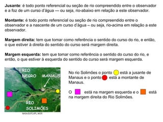 Jusante : é todo ponto referencial ou seção de rio compreendido entre o observador e a foz de um curso d’água — ou seja, rio-abaixo em relação a este observador.  Montante:  é todo ponto referencial ou seção de rio compreendido entre o observador e a nascente de um curso d’água – ou seja, rio-acima em relação a este observador. Margem direita:  tem que tomar como referência o sentido do curso do rio, e então, o que estiver à direita do sentido do curso será margem direita. Margem esquerda:  tem que tomar como referência o sentido do curso do rio, e então, o que estiver à esquerda do sentido do curso será margem esquerda. No rio Solimões o ponto  está a jusante de Manaus e o ponto  está a montante de Manaus. O  está na margem esquerda e o  está na margem direita do Rio Solimões. 