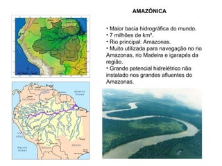 AMAZÔNICA  Maior bacia hidrográfica do mundo. 7 milhões de km². Rio principal: Amazonas.  Muito utilizada para navegação no rio Amazonas, rio Madeira e igarapés da região. Grande potencial hidrelétrico não instalado nos grandes afluentes do Amazonas. 