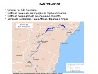 SÃO FRANCISCO Principal rio: São Francisco  Destaque para o uso da irrigação na região semi-árida. Destaque para a geração de energia no nordeste. (usinas de Sobradinho, Paulo Afonso, Itaparica e Xingó)  
