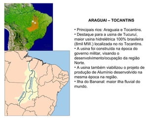 ARAGUAI – TOCANTINS Principais rios: Araguaia e Tocantins. Destaque para a usina de Tucuruí, maior usina hidrelétrica 100% brasileira (8mil MW.) localizada no rio Tocantins. A usina foi construída na época do governo militar, visando o desenvolvimento/ocupação da região Norte. A usina também viabilizou o projeto de produção de Alumínio desenvolvido na mesma época na região.  Ilha do Bananal: maior ilha fluvial do mundo. 