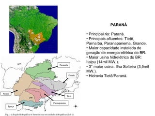 PARANÁ Principal rio: Paraná. Principais afluentes: Tietê, Parnaíba, Paranapanema, Grande.  Maior capacidade instalada de geração de energia elétrica do BR. Maior usina hidrelétrica do BR: Itaipu (14mil MW.). 3° maior usina: Ilha Solteira (3,5mil MW.). Hidrovia Tietê/Paraná. 