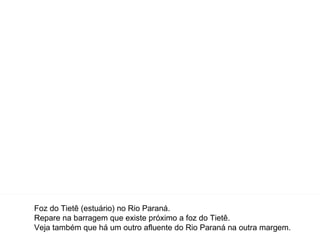 Foz do Tietê (estuário) no Rio Paraná. Repare na barragem que existe próximo a foz do Tietê. Veja também que há um outro afluente do Rio Paraná na outra margem. 