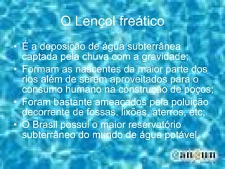 O Lençol freático É a deposição de água subterrânea captada pela chuva com a gravidade; Formam as nascentes da maior parte dos rios além de serem aproveitados para o consumo humano na construção de poços; Foram bastante ameaçados pela poluição decorrente de fossas, lixões, aterros, etc; O Brasil possui o maior reservatório subterrâneo do mundo de água potável. 