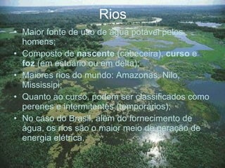 Rios Maior fonte de uso de água potável pelos homens; Composto de  nascente  (cabeceira),  curso  e  foz  (em estuário ou em delta); Maiores rios do mundo: Amazonas, Nilo, Mississipi; Quanto ao curso, podem ser classificados como perenes e intermitentes (temporários); No caso do Brasil, além do fornecimento de água, os rios são o maior meio de geração de energia elétrica. 