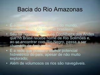 Bacia do Rio Amazonas É a maior bacia hidrográfica do mundo, drenando 56% do território brasileiro; Seu rio principal nasce na Cordilheira dos Andes que no Brasil recebe nome de Rio Solimões e, ao se encontrar com Rio Negro, passa a ser chamado de Amazonas; É a rede que possui o melhor potencial hidrelétrico do país, apesar de não muito explorado; Além de volumosos os rios são navegáveis. 