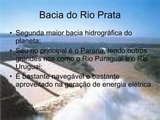 Bacia do Rio Prata Segunda maior bacia hidrográfica do planeta; Seu rio principal é o Paraná, tendo outros grandes rios como o Rio Paraguai e o Rio Uruguai; É bastante navegável e bastante aproveitado na geração de energia elétrica. 