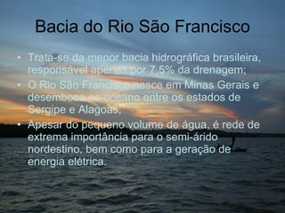 Bacia do Rio São Francisco Trata-se da menor bacia hidrográfica brasileira, responsável apenas por 7,5% da drenagem; O Rio São Francisco nasce em Minas Gerais e desemboca no oceano entre os estados de Sergipe e Alagoas; Apesar do pequeno volume de água, é rede de extrema importância para o semi-árido nordestino, bem como para a geração de energia elétrica. 