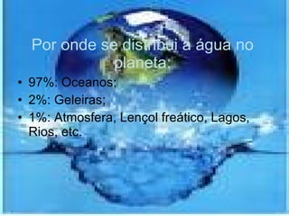 Por onde se distribui a água no planeta: 97%: Oceanos; 2%: Geleiras; 1%: Atmosfera, Lençol freático, Lagos, Rios, etc. 