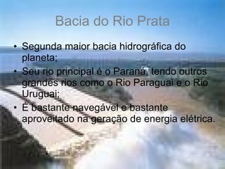 Bacia do Rio Prata Segunda maior bacia hidrográfica do planeta; Seu rio principal é o Paraná, tendo outros grandes rios como o Rio Paraguai e o Rio Uruguai; É bastante navegável e bastante aproveitado na geração de energia elétrica. 