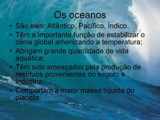 Os oceanos São eles: Atlântico, Pacífico, Índico. Têm a importante função de estabilizar o clima global amenizando a temperatura; Abrigam grande quantidade de vida aquática; Têm sido ameaçados pela produção de resíduos provenientes do esgoto e indústria; Comportam a maior massa líquida do planeta. 