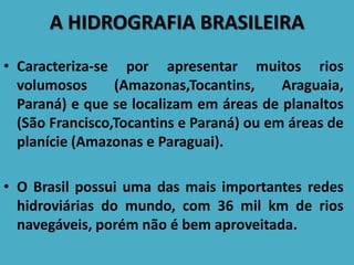 A HIDROGRAFIA BRASILEIRA
• Caracteriza-se por apresentar muitos rios
volumosos (Amazonas,Tocantins, Araguaia,
Paraná) e que se localizam em áreas de planaltos
(São Francisco,Tocantins e Paraná) ou em áreas de
planície (Amazonas e Paraguai).
• O Brasil possui uma das mais importantes redes
hidroviárias do mundo, com 36 mil km de rios
navegáveis, porém não é bem aproveitada.