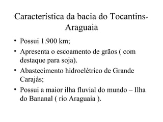 Característica da bacia do Tocantins-
Araguaia
• Possui 1.900 km;
• Apresenta o escoamento de grãos ( com
destaque para soja).
• Abastecimento hidroelétrico de Grande
Carajás;
• Possui a maior ilha fluvial do mundo – Ilha
do Bananal ( rio Araguaia ).
 