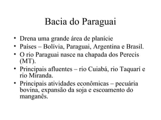 Bacia do Paraguai
• Drena uma grande área de planície
• Países – Bolívia, Paraguai, Argentina e Brasil.
• O rio Paraguai nasce na chapada dos Perecis
(MT).
• Principais afluentes – rio Cuiabá, rio Taquarí e
rio Miranda.
• Principais atividades econômicas – pecuária
bovina, expansão da soja e escoamento do
manganês.
 