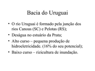 Bacia do Uruguai
• O rio Uruguai é formado pela junção dos
rios Canoas (SC) e Pelotas (RS);
• Deságua no estuário da Prata;
• Alto curso – pequena produção de
hidroeletricidade. (16% do seu potencial);
• Baixo curso – rizicultura de inundação.
 