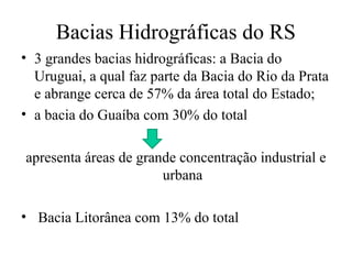 Bacias Hidrográficas do RS
• 3 grandes bacias hidrográficas: a Bacia do
Uruguai, a qual faz parte da Bacia do Rio da Prata
e abrange cerca de 57% da área total do Estado;
• a bacia do Guaíba com 30% do total
apresenta áreas de grande concentração industrial e
urbana
• Bacia Litorânea com 13% do total
 