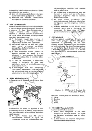 Baseando-se na afirmativa em destaque, atenda
às solicitações que seguem.
a) Liste três fatores que poderão contribuir para
que a escassez de água potável se agrave.
b) Mencione três possíveis conseqüências
sociopolíticas desse agravamento.
05 - (UFC CE/1ª Fase/2005)
Entre os elementos naturais que contribuem para
a distribuição da população mundial, destaca-se
a presença de água doce. Considerando a
relação existente entre ocupação dos
espaços e presença, consumo e conservação
de água pelas sociedades contemporâneas,
assinale a alternativa correta.
a) A distribuição regular das reservas de
água assegura a distribuição equilibrada
da população mundial pelos continentes.
b) As maiores reservas de água per capita,
assim como as maiores densidades
demográficas da Terra, localizam-se no norte
do continente africano.
c) A rede hidrográfica mundial constitui um
sistema integrado das águas, e o uso
adequado e a conservação das bacias é
responsabilidade política e social de toda a
humanidade.
d) O uso de agrotóxicos e fertilizantes
reduziu o consumo de água pela
agricultura, apesar da ampliação das áreas
cultivadas no mundo.
e) A manutenção atual dos índices de
crescimento populacional e da quantidade
de consumo da água no mundo garante o
abastecimento das próximas gerações.
06 - (UFOP MG/Janeiro/2005)
A figura apresenta áreas de ocorrência de água
doce.
Considerando os dados da legenda e seus
conhecimentos sobre a questão da água como
fator estratégico para a humanidade, assinale a
opção correta:
a) A figura mostra que há grande
disponibilidade mundial de água nos
continentes e que não há fundamento para
as preocupações sobre uma crise futura em
relação à sua oferta.
b) As regiões onde há escassez de água são
também as regiões onde se verifica que a
população desperdiça mais os recursos
hídricos disponíveis.
c) As zonas polares apresentam maior
ocorrência de água, facilmente utilizável por
ser água de superfície disponível na forma
de gelo
d) O Brasil apresenta 14% do recurso hídrico
mundial, sendo que a distribuição dos
mananciais de água doce se situam
predominantemente na região amazônica.
07 - (UFU MG/2005)
A Europa possui poucos rios. A maior parte
deles possui pequeno curso e são pouco
volumosos, se comparados aos das áreas
tropicais úmidas. Um dos rios mais importantes
do continente nasce nos Alpes Suíços e deságua
no Mar do Norte, depois de atravessar a França,
a Alemanha e os Países baixos. O rio descrito
está representado no mapa abaixo e identificado
pelo número 1.
Adaptado de : SIMIELLI, M.H. Geoatlas. São
Paulo: Ática, 2000, p.43.
O mapa e a descrição acima referemse ao rio:
a) Sena
b) Danúbio
c) Volga
d) Reno
08 - (UECE/CE/2ªFase/Julho/2004)
Examine as afirmativas abaixo:
I. Numa bacia hidrográfica, os rios estão
organizados, hierarquicamente, com a rede
de drenagem convergindo para um coletor
principal.
II. A área drenada por uma rede hidrográfica é
denominada bacia sedimentar.
 