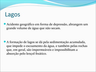 Lagos
Acidente geográfico em forma de depressão, abrangem um

grande volume de água que não secam.

A formação de lagos se dá pela sedimentação acumulada,

que impede o escoamento da água, e também pelas rochas
que, em geral, são impermeáveis e impossibilitam a
absorção pelo lençol freático.

 