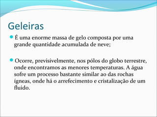 Geleiras
É uma enorme massa de gelo composta por uma

grande quantidade acumulada de neve;

Ocorre, previsivelmente, nos pólos do globo terrestre,

onde encontramos as menores temperaturas. A água
sofre um processo bastante similar ao das rochas
ígneas, onde há o arrefecimento e cristalização de um
fluido.

 