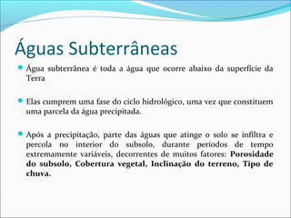 Águas Subterrâneas
 Água subterrânea é toda a água que ocorre abaixo da superfície da

Terra

 Elas cumprem uma fase do ciclo hidrológico, uma vez que constituem

uma parcela da água precipitada.

 Após a precipitação, parte das águas que atinge o solo se infiltra e

percola no interior do subsolo, durante períodos de tempo
extremamente variáveis, decorrentes de muitos fatores: Porosidade
do subsolo, Cobertura vegetal, Inclinação do terreno, Tipo de
chuva.

 