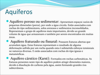 Aquíferos
Aquífero poroso ou sedimentar: Apresentam espaços vazios de

pequenas dimensões (poros), por onde a água circula. Estão associados com
rochas do tipo sedimentares, solos arenosos e sedimentos inconsolidados.
Representam o grupo de aquíferos mais importantes, devido ao grande
volume de água que armazenam e também por serem encontrados em muitas
áreas.

 Aquífero fraturado ou fissural: Possuem fraturas abertas que

acumulam água. Estas fraturas representam o resultado de alguma
deformação sofrida por um rocha quando esta é submetida esforços tensionais
ne natureza diversas. E estão associados com rochas do tipo ígneas e
metamórficas.

 Aquífero cárstico (Karst): Formados em rochas carbonáticas. As
fraturas presentes neste tipo de aquífero podem atingir dimensões maiores,
devido à dissolução do carbono pela água, assim formando grandes rios
subterrâneos.

 
