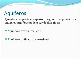 Aquíferos
Quanto à superfície superior (segundo a pressão da
água), os aquíferos podem ser de dois tipos:
Aquífero livre ou freático ;
Aquífero confinado ou artesiano;

 