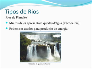 Tipos de Rios
Rios de Planalto
 Muitos deles apresentam quedas d‘água (Cachoeiras);
 Podem ser usados para produção de energia.

Cataratas do Iguaçu, no Paraná.

 