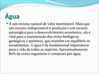 Água
É um recurso natural de valor inestimável. Mais que

um insumo indispensável à produção e um recurso
estratégico para o desenvolvimento econômico, ela é
vital para a manutenção dos ciclos biológicos,
geológicos e químicos, que mantêm em equilíbrio os
ecossistemas. A água é de fundamental importância
para a vida de todas as espécies. Aproximadamente
80% de nosso organismo é composto por água.

 