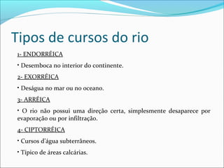 Tipos de cursos do rio
1- ENDORRÉICA
• Desemboca no interior do continente.
2- EXORRÉICA
• Deságua no mar ou no oceano.
3- ARRÉICA
• O rio não possui uma direção certa, simplesmente desaparece por
evaporação ou por infiltração.
4- CIPTORRÉICA
• Cursos d’água subterrâneos.
• Típico de áreas calcárias.

 