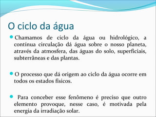 O ciclo da água
Chamamos de ciclo da água ou hidrológico, a

contínua circulação dá água sobre o nosso planeta,
através da atmosfera, das águas do solo, superficiais,
subterrâneas e das plantas.

O processo que dá origem ao ciclo da água ocorre em

todos os estados físicos.

 Para conceber esse fenômeno é preciso que outro

elemento provoque, nesse caso, é motivada pela
energia da irradiação solar.

 