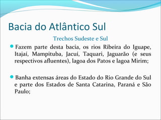 Bacia do Atlântico Sul
Trechos Sudeste e Sul
Fazem parte desta bacia, os rios Ribeira do Iguape,
Itajaí, Mampituba, Jacuí, Taquari, Jaguarão (e seus
respectivos afluentes), lagoa dos Patos e lagoa Mirim;
Banha extensas áreas do Estado do Rio Grande do Sul

e parte dos Estados de Santa Catarina, Paraná e São
Paulo;

 