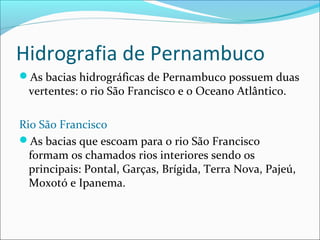 Hidrografia de Pernambuco
As bacias hidrográficas de Pernambuco possuem duas

vertentes: o rio São Francisco e o Oceano Atlântico.

Rio São Francisco
As bacias que escoam para o rio São Francisco
formam os chamados rios interiores sendo os
principais: Pontal, Garças, Brígida, Terra Nova, Pajeú,
Moxotó e Ipanema.

 