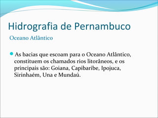 Hidrografia de Pernambuco
Oceano Atlântico
As bacias que escoam para o Oceano Atlântico,

constituem os chamados rios litorâneos, e os
principais são: Goiana, Capibaribe, Ipojuca,
Sirinhaém, Una e Mundaú.

 