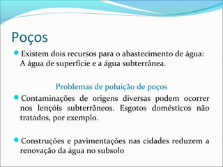 Poços
Existem dois recursos para o abastecimento de água:

A água de superfície e a água subterrânea.

Problemas de poluição de poços
Contaminações de origens diversas podem ocorrer
nos lençóis subterrâneos. Esgotos domésticos não
tratados, por exemplo.
Construções e pavimentações nas cidades reduzem a

renovação da água no subsolo

 