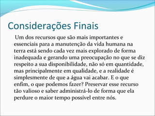 Considerações Finais
Um dos recursos que são mais importantes e
essenciais para a manutenção da vida humana na
terra está sendo cada vez mais explorado de forma
inadequada e gerando uma preocupação no que se diz
respeito a sua disponibilidade, não só em quantidade,
mas principalmente em qualidade, e a realidade é
simplesmente de que a água vai acabar. E o que
enfim, o que podemos fazer? Preservar esse recurso
tão valioso e saber administrá-lo de forma que ela
perdure o maior tempo possível entre nós.

 