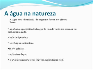 A água na natureza
A água está distribuída da seguinte forma no planeta
Terra:
• 97,5% da disponibilidade da água do mundo estão nos oceanos, ou
seja, água salgada.
• 2,5% de água doce
• 29,7% água subterrânea;
•68,9% geleiras;
• 0,5% rios e lagos;
• 0,9% outros reservatórios (nuvens, vapor d’água etc.).

 